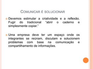 COMUNICAR É SOLUCIONAR
 Devemos estimular a criatividade e a reflexão.
Fugir do tradicional “abrir o caderno e
simplesmente copiar.”
 Uma empresa deve ter um espaço onde os
integrantes se reúnam, discutam e solucionem
problemas com base na comunicação e
compartilhamento de informações.
 