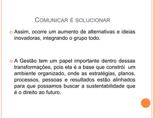 COMUNICAR É SOLUCIONAR
 Assim, ocorre um aumento de alternativas e ideias
inovadoras, integrando o grupo todo.
 A Gestão tem um papel importante dentro dessas
transformações, pois ela é a base que constrói um
ambiente organizado, onde as estratégias, planos,
processos, pessoas e resultados estão alinhados
para que possamos buscar a sustentabilidade que
é o direito ao futuro.
 