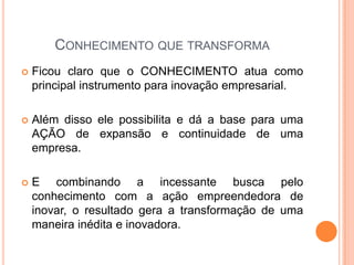 CONHECIMENTO QUE TRANSFORMA
 Ficou claro que o CONHECIMENTO atua como
principal instrumento para inovação empresarial.
 Além disso ele possibilita e dá a base para uma
AÇÃO de expansão e continuidade de uma
empresa.
 E combinando a incessante busca pelo
conhecimento com a ação empreendedora de
inovar, o resultado gera a transformação de uma
maneira inédita e inovadora.
 