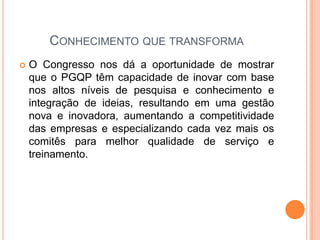 CONHECIMENTO QUE TRANSFORMA
 O Congresso nos dá a oportunidade de mostrar
que o PGQP têm capacidade de inovar com base
nos altos níveis de pesquisa e conhecimento e
integração de ideias, resultando em uma gestão
nova e inovadora, aumentando a competitividade
das empresas e especializando cada vez mais os
comitês para melhor qualidade de serviço e
treinamento.
 