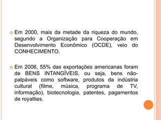  Em 2000, mais da metade da riqueza do mundo,
segundo a Organização para Cooperação em
Desenvolvimento Econômico (OCDE), veio do
CONHECIMENTO.
 Em 2006, 55% das exportações americanas foram
de BENS INTANGÍVEIS, ou seja, bens não-
palpáveis como software, produtos da indústria
cultural (filme, música, programa de TV,
informação), biotecnologia, patentes, pagamentos
de royalties.
 