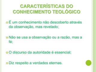 CARACTERÍSTICAS DO
CONHECIMENTO TEOLÓGICO
 É um conhecimento não descoberto através
da observação, mas revelado;
 Não se usa a observação ou a razão, mas a
fé;
 O discurso da autoridade é essencial;
 Diz respeito a verdades eternas.
 