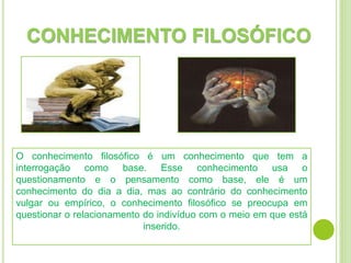 CONHECIMENTO FILOSÓFICO
O conhecimento filosófico é um conhecimento que tem a
interrogação como base. Esse conhecimento usa o
questionamento e o pensamento como base, ele é um
conhecimento do dia a dia, mas ao contrário do conhecimento
vulgar ou empírico, o conhecimento filosófico se preocupa em
questionar o relacionamento do indivíduo com o meio em que está
inserido.
 