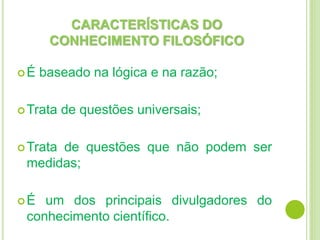 CARACTERÍSTICAS DO
CONHECIMENTO FILOSÓFICO
É baseado na lógica e na razão;
Trata de questões universais;
Trata de questões que não podem ser
medidas;
É um dos principais divulgadores do
conhecimento científico.
 