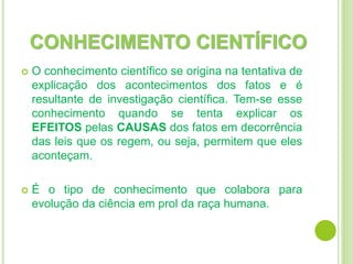 CONHECIMENTO CIENTÍFICO
 O conhecimento científico se origina na tentativa de
explicação dos acontecimentos dos fatos e é
resultante de investigação científica. Tem-se esse
conhecimento quando se tenta explicar os
EFEITOS pelas CAUSAS dos fatos em decorrência
das leis que os regem, ou seja, permitem que eles
aconteçam.
 É o tipo de conhecimento que colabora para
evolução da ciência em prol da raça humana.
 