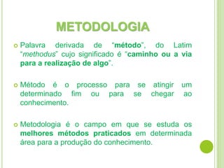 METODOLOGIA
 Palavra derivada de “método”, do Latim
“methodus” cujo significado é “caminho ou a via
para a realização de algo”.
 Método é o processo para se atingir um
determinado fim ou para se chegar ao
conhecimento.
 Metodologia é o campo em que se estuda os
melhores métodos praticados em determinada
área para a produção do conhecimento.
 