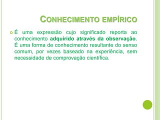 CONHECIMENTO EMPÍRICO
 É uma expressão cujo significado reporta ao
conhecimento adquirido através da observação.
É uma forma de conhecimento resultante do senso
comum, por vezes baseado na experiência, sem
necessidade de comprovação científica.
 