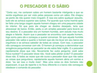 O PESCADOR E O SÁBIO
‘’Certa vez, me contaram sobre um homem bastante inteligente e que se
sentia orgulhoso por ser visto pelas pessoas como um sábio. Ele chegou
ao ponto de não querer mais ninguém. E isso era sobre qualquer assunto,
tudo ele se achava superior aos outros. Foi quando que numa manhã após
ter feito uma longa viagem aquele homem chegou em uma pequena cidade
do interior. Só que para ele chegar ao destino desejado, teria que
atravessar de barco. Então, pediu a um simples pescador para leva-lo ao
seu destino. E o pescador era um homem humilde, sem estudo mas muito
alegre e falante. Assim que o pescador se encontrou com aquele homem,
logo sorriu para ele e começou a querer conversar. Só que aquele humilde
pescador não sabia o quanto o homem que ele iria levar em seu barco era
orgulhoso e se achava sabedor de todas as coisas. Com isso, o pescador
não conseguia conversar com ele. O homem já começou a demonstrar sua
arrogância perguntando ao pescador se ele sabia falar inglês. E o pescador
rapidamente disse que não. Novamente fez outra pergunta: você sabe
física nuclear? O pescador disse não. Você sabe pilotar avião? O pescador
disse não. E todas as vezes que ele ouvia o pescador dizer que não sabia
as coisas que perguntava, rapidamente aquele homem abria um sorriso e
dizia: “eu sei isso e muito mais”. Mas uma coisa os dois homens não
esperavam, é que de repente o rio ficou diferente e o barco não conseguia
obedecer o comando do pescador.
 