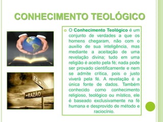 CONHECIMENTO TEOLÓGICO
 O Conhecimento Teológico é um
conjunto de verdades a que os
homens chegaram, não com o
auxílio de sua inteligência, mas
mediante a aceitação de uma
revelação divina; tudo em uma
religião é aceito pela fé; nada pode
ser provado cientificamente e nem
se admite crítica, pois o justo
viverá pela fé. A revelação é a
única fonte de dados. Também
conhecido como conhecimento
religioso, teológico ou místico, ele
é baseado exclusivamente na fé
humana e desprovido de método e
raciocínio.
 