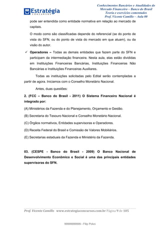 Conhecimentos Bancários e Atualidades do
Mercado Financeiro – Banco do Brasil
Teoria e exercícios comentados
Prof. Vicente Camillo – Aula 00
! !
!
!∀#∃%&∋()∗+,∗&−./(00#&&&∀∀∀#∃%&∋(&∃)∗(+,−+.∋%,%#+,/#0∋!∀#∃%&∋!:!()!123!
!
pode ser entendida como entidade normativa em relação ao mercado de
capitais.
O modo como são classificadas depende do referencial (se do ponto de
vista do SFN, ou do ponto de vista do mercado em que atuam), ou da
visão do autor.
Operadores – Todas as demais entidades que fazem parte do SFN e
participam da intermediação financeira. Nesta aula, elas estão divididas
em Instituições Financeiras Bancárias, Instituições Financeiras Não
Bancárias e Instituições Financeiras Auxiliares.
Todas as instituições solicitadas pelo Edital serão contempladas a
partir de agora. Iniciamos com o Conselho Monetário Nacional.
Antes, duas questões:
2. (FCC – Banco do Brasil - 2011) O Sistema Financeiro Nacional é
integrado por:
(A) Ministérios da Fazenda e do Planejamento, Orçamento e Gestão.
(B) Secretaria do Tesouro Nacional e Conselho Monetário Nacional.
(C) Órgãos normativos, Entidades supervisoras e Operadores.
(D) Receita Federal do Brasil e Comissão de Valores Mobiliários.
(E) Secretarias estaduais da Fazenda e Ministério da Fazenda.
03. (CESPE - Banco do Brasil - 2009) O Banco Nacional de
Desenvolvimento Econômico e Social é uma das principais entidades
supervisoras do SFN.
99999999999
99999999999 - Filip Polvo
 