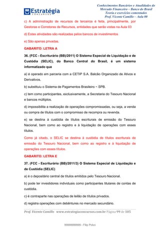 Conhecimentos Bancários e Atualidades do
Mercado Financeiro – Banco do Brasil
Teoria e exercícios comentados
Prof. Vicente Camillo – Aula 00
! !
!
!∀#∃%&∋()∗+,∗&−./(00#&&&∀∀∀#∃%&∋(&∃)∗(+,−+.∋%,%#+,/#0∋!∀#∃%&∋!::!()!123!
!
c) A administração de recursos de terceiros é feita, principalmente, por
Gestoras e Corretoras de Recursos, entidades que serão vistas na Aula 03
d) Estas atividades são realizadas pelos bancos de investimentos
e) São apenas privadas.
GABARITO: LETRA A
36. (FCC - Escriturário (BB)/2011) O Sistema Especial de Liquidação e de
Custódia (SELIC), do Banco Central do Brasil, é um sistema
informatizado que
a) é operado em parceria com a CETIP S.A. Balcão Organizado de Ativos e
Derivativos.
b) substituiu o Sistema de Pagamentos Brasileiro − SPB.
c) tem como participantes, exclusivamente, a Secretaria do Tesouro Nacional
e bancos múltiplos.
d) impossibilita a realização de operações compromissadas, ou seja, a venda
ou compra de títulos com o compromisso de recompra ou revenda.
e) se destina à custódia de títulos escriturais de emissão do Tesouro
Nacional, bem como ao registro e à liquidação de operações com esses
títulos.
Como já citado, o SELIC se destina à custódia de títulos escriturais de
emissão do Tesouro Nacional, bem como ao registro e à liquidação de
operações com esses títulos.
GABARITO: LETRA E
37. (FCC - Escriturário (BB)/2011/3) O Sistema Especial de Liquidação e
de Custódia (SELIC)
a) é o depositário central de títulos emitidos pelo Tesouro Nacional.
b) pode ter investidores individuais como participantes titulares de contas de
custódia.
c) é contraparte nas operações de leilão de títulos privados.
d) registra operações com debêntures no mercado secundário.
99999999999
99999999999 - Filip Polvo
 