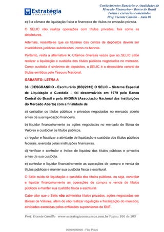 Conhecimentos Bancários e Atualidades do
Mercado Financeiro – Banco do Brasil
Teoria e exercícios comentados
Prof. Vicente Camillo – Aula 00
! !
!
!∀#∃%&∋()∗+,∗&−./(00#&&&∀∀∀#∃%&∋(&∃)∗(+,−+.∋%,%#+,/#0∋!∀#∃%&∋!122!()!123!
!
e) é a câmara de liquidação física e financeira de títulos de emissão privada.
O SELIC não realiza operações com títulos privados, tais como as
debêntures.
Ademais, ressalta-se que os titulares das contas de depósitos devem ser
investidores jurídicos autorizados, como os bancos.
Portanto, resta a alternativa A. Citamos diversas vezes que ao SELIC cabe
realizar a liquidação e custódia dos títulos públicos negociados no mercado.
Como custódia é sinônimo de depósitos, o SELIC é o depositário central de
títulos emitidos pelo Tesouro Nacional.
GABARITO: LETRA A
38. (CESGRANRIO - Escriturário (BB)/2010) O SELIC – Sistema Especial
de Liquidação e Custódia – foi desenvolvido em 1979 pelo Banco
Central do Brasil e pela ANDIMA (Associação Nacional das Instituições
do Mercado Aberto) com a finalidade de
a) custodiar os títulos públicos e privados negociados no mercado aberto
antes de sua liquidação financeira.
b) liquidar financeiramente as ações negociadas no mercado de Bolsa de
Valores e custodiar os títulos públicos.
c) regular e fiscalizar a atividade de liquidação e custódia dos títulos públicos
federais, exercida pelas instituições financeiras.
d) verificar e controlar o índice de liquidez dos títulos públicos e privados
antes da sua custódia.
e) controlar e liquidar financeiramente as operações de compra e venda de
títulos públicos e manter sua custódia física e escritural.
O Selic cuida da liquidação e custódia dos títulos públicos, ou seja, controlar
e liquidar financeiramente as operações de compra e venda de títulos
públicos e manter sua custódia física e escritural.
Cabe citar que o Selic não administra títulos privados, ações negociadas em
Bolsas de Valores, além de não realizar regulação e fiscalização do mercado,
atividades exercidas pelos entidades supervisoras do SNF.
99999999999
99999999999 - Filip Polvo
 