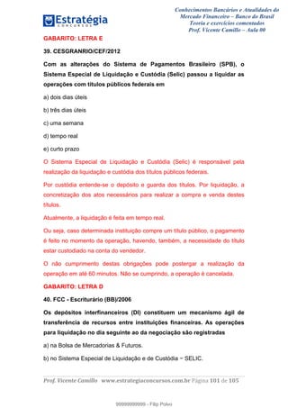 Conhecimentos Bancários e Atualidades do
Mercado Financeiro – Banco do Brasil
Teoria e exercícios comentados
Prof. Vicente Camillo – Aula 00
! !
!
!∀#∃%&∋()∗+,∗&−./(00#&&&∀∀∀#∃%&∋(&∃)∗(+,−+.∋%,%#+,/#0∋!∀#∃%&∋!121!()!123!
!
GABARITO: LETRA E
39. CESGRANRIO/CEF/2012
Com as alterações do Sistema de Pagamentos Brasileiro (SPB), o
Sistema Especial de Liquidação e Custódia (Selic) passou a liquidar as
operações com títulos públicos federais em
a) dois dias úteis
b) três dias úteis
c) uma semana
d) tempo real
e) curto prazo
O Sistema Especial de Liquidação e Custódia (Selic) é responsável pela
realização da liquidação e custódia dos títulos públicos federais.
Por custódia entende-se o depósito e guarda dos títulos. Por liquidação, a
concretização dos atos necessários para realizar a compra e venda destes
títulos.
Atualmente, a liquidação é feita em tempo real.
Ou seja, caso determinada instituição compre um título público, o pagamento
é feito no momento da operação, havendo, também, a necessidade do título
estar custodiado na conta do vendedor.
O não cumprimento destas obrigações pode postergar a realização da
operação em até 60 minutos. Não se cumprindo, a operação é cancelada.
GABARITO: LETRA D
40. FCC - Escriturário (BB)/2006
Os depósitos interfinanceiros (DI) constituem um mecanismo ágil de
transferência de recursos entre instituições financeiras. As operações
para liquidação no dia seguinte ao da negociação são registradas
a) na Bolsa de Mercadorias & Futuros.
b) no Sistema Especial de Liquidação e de Custódia − SELIC.
99999999999
99999999999 - Filip Polvo
 