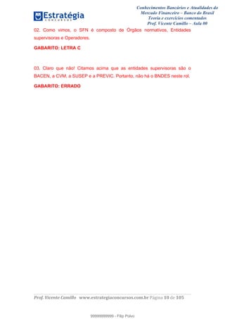 Conhecimentos Bancários e Atualidades do
Mercado Financeiro – Banco do Brasil
Teoria e exercícios comentados
Prof. Vicente Camillo – Aula 00
! !
!
!∀#∃%&∋()∗+,∗&−./(00#&&&∀∀∀#∃%&∋(&∃)∗(+,−+.∋%,%#+,/#0∋!∀#∃%&∋!12!()!123!
!
02. Como vimos, o SFN é composto de Órgãos normativos, Entidades
supervisoras e Operadores.
GABARITO: LETRA C
03. Claro que não! Citamos acima que as entidades supervisoras são o
BACEN, a CVM, a SUSEP e a PREVIC. Portanto, não há o BNDES neste rol.
GABARITO: ERRADO
99999999999
99999999999 - Filip Polvo
 