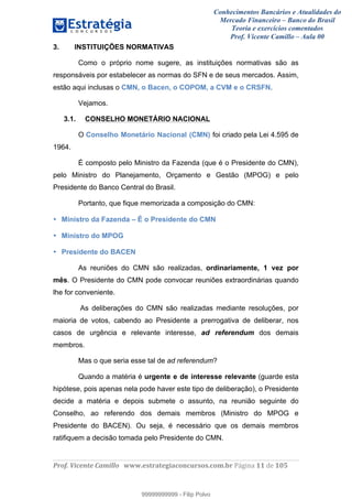 Conhecimentos Bancários e Atualidades do
Mercado Financeiro – Banco do Brasil
Teoria e exercícios comentados
Prof. Vicente Camillo – Aula 00
! !
!
!∀#∃%&∋()∗+,∗&−./(00#&&&∀∀∀#∃%&∋(&∃)∗(+,−+.∋%,%#+,/#0∋!∀#∃%&∋!11!()!123!
!
3. INSTITUIÇÕES NORMATIVAS
Como o próprio nome sugere, as instituições normativas são as
responsáveis por estabelecer as normas do SFN e de seus mercados. Assim,
estão aqui inclusas o CMN, o Bacen, o COPOM, a CVM e o CRSFN.
Vejamos.
3.1. CONSELHO MONETÁRIO NACIONAL
O Conselho Monetário Nacional (CMN) foi criado pela Lei 4.595 de
1964.
É composto pelo Ministro da Fazenda (que é o Presidente do CMN),
pelo Ministro do Planejamento, Orçamento e Gestão (MPOG) e pelo
Presidente do Banco Central do Brasil.
Portanto, que fique memorizada a composição do CMN:
• Ministro da Fazenda – É o Presidente do CMN
• Ministro do MPOG
• Presidente do BACEN
As reuniões do CMN são realizadas, ordinariamente, 1 vez por
mês. O Presidente do CMN pode convocar reuniões extraordinárias quando
lhe for conveniente.
As deliberações do CMN são realizadas mediante resoluções, por
maioria de votos, cabendo ao Presidente a prerrogativa de deliberar, nos
casos de urgência e relevante interesse, ad referendum dos demais
membros.
Mas o que seria esse tal de ad referendum?
Quando a matéria é urgente e de interesse relevante (guarde esta
hipótese, pois apenas nela pode haver este tipo de deliberação), o Presidente
decide a matéria e depois submete o assunto, na reunião seguinte do
Conselho, ao referendo dos demais membros (Ministro do MPOG e
Presidente do BACEN). Ou seja, é necessário que os demais membros
ratifiquem a decisão tomada pelo Presidente do CMN.
99999999999
99999999999 - Filip Polvo
 