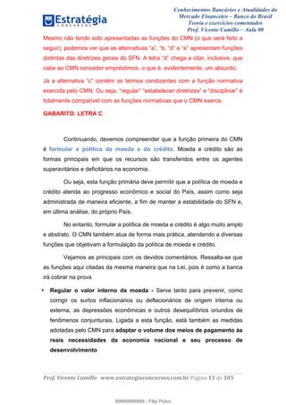 Conhecimentos Bancários e Atualidades do
Mercado Financeiro – Banco do Brasil
Teoria e exercícios comentados
Prof. Vicente Camillo – Aula 00
! !
!
!∀#∃%&∋()∗+,∗&−./(00#&&&∀∀∀#∃%&∋(&∃)∗(+,−+.∋%,%#+,/#0∋!∀#∃%&∋!15!()!123!
!
Mesmo não tendo sido apresentadas as funções do CMN (o que será feito a
seguir), podemos ver que as alternativas “a”, “b, “d” e “e” apresentam funções
distintas das diretrizes gerais do SFN. A letra “d” chega a citar, inclusive, que
cabe ao CMN conceder empréstimos, o que é, evidentemente, um absurdo.
Já a alternativa “c” contém os termos condizentes com a função normativa
exercida pelo CMN. Ou seja, “regular” “estabelecer diretrizes” e “disciplinar” é
totalmente compatível com as funções normativas que o CMN exerce.
GABARITO: LETRA C
Continuando, devemos compreender que a função primeira do CMN
é formular a política da moeda e do crédito. Moeda e crédito são as
formas principais em que os recursos são transferidos entre os agentes
superavitários e deficitários na economia.
Ou seja, esta função primária deve permitir que a política de moeda e
crédito atenda ao progresso econômico e social do País, assim como seja
administrada de maneira eficiente, a fim de manter a estabilidade do SFN e,
em última análise, do próprio País.
No entanto, formular a política de moeda e crédito é algo muito amplo
e abstrato. O CMN também atua de forma mais prática, atendendo a diversas
funções que objetivam a formulação da política de moeda e crédito.
Vejamos as principais com os devidos comentários. Ressalta-se que
as funções aqui citadas da mesma maneira que na Lei, pois é como a banca
irá cobrar na prova
• Regular o valor interno da moeda - Serve tanto para prevenir, como
corrigir os surtos inflacionários ou deflacionários de origem interna ou
externa, as depressões econômicas e outros desequilíbrios oriundos de
fenômenos conjunturais. Ligada a esta função, está também as medidas
adotadas pelo CMN para adaptar o volume dos meios de pagamento às
reais necessidades da economia nacional e seu processo de
desenvolvimento
99999999999
99999999999 - Filip Polvo
 