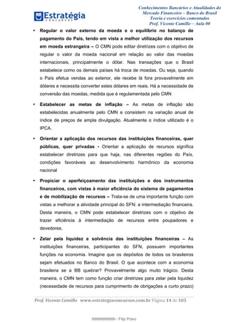Conhecimentos Bancários e Atualidades do
Mercado Financeiro – Banco do Brasil
Teoria e exercícios comentados
Prof. Vicente Camillo – Aula 00
! !
!
!∀#∃%&∋()∗+,∗&−./(00#&&&∀∀∀#∃%&∋(&∃)∗(+,−+.∋%,%#+,/#0∋!∀#∃%&∋!16!()!123!
!
• Regular o valor externo da moeda e o equilíbrio no balanço de
pagamento do País, tendo em vista a melhor utilização dos recursos
em moeda estrangeira – O CMN pode editar diretrizes com o objetivo de
regular o valor da moeda nacional em relação ao valor das moedas
internacionais, principalmente o dólar. Nas transações que o Brasil
estabelece como os demais países há troca de moedas. Ou seja, quando
o País efetua vendas ao exterior, ele recebe lá fora provavelmente em
dólares e necessita converter estes dólares em reais. Há a necessidade de
conversão das moedas, medida que é regulamentada pelo CMN
• Estabelecer as metas de inflação – As metas de inflação são
estabelecidas anualmente pelo CMN e consistem na variação anual de
índice de preços de ampla divulgação. Atualmente o índice utilizado é o
IPCA.
• Orientar a aplicação dos recursos das instituições financeiras, quer
públicas, quer privadas - Orientar a aplicação de recursos significa
estabelecer diretrizes para que haja, nas diferentes regiões do País,
condições favoráveis ao desenvolvimento harmônico da economia
nacional
• Propiciar o aperfeiçoamento das instituições e dos instrumentos
financeiros, com vistas à maior eficiência do sistema de pagamentos
e de mobilização de recursos – Trata-se de uma importante função com
vistas a melhorar a atividade principal do SFN: a intermediação financeira.
Desta maneira, o CMN pode estabelecer diretrizes com o objetivo de
trazer eficiência à intermediação de recursos entre poupadores e
devedores.
• Zelar pela liquidez e solvência das instituições financeiras – As
instituições financeiras, participantes do SFN, possuem importantes
funções na economia. Imagine que os depósitos de todos os brasileiros
sejam efetuados no Banco do Brasil. O que acontece com a economia
brasileira se a BB quebrar? Provavelmente algo muito trágico. Desta
maneira, o CMN tem como função criar diretrizes para zelar pela liquidez
(necessidade de recursos para cumprimento de obrigações a curto prazo)
99999999999
99999999999 - Filip Polvo
 