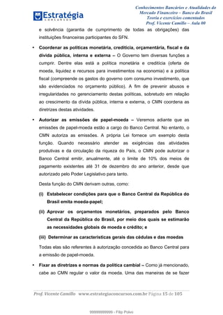 Conhecimentos Bancários e Atualidades do
Mercado Financeiro – Banco do Brasil
Teoria e exercícios comentados
Prof. Vicente Camillo – Aula 00
! !
!
!∀#∃%&∋()∗+,∗&−./(00#&&&∀∀∀#∃%&∋(&∃)∗(+,−+.∋%,%#+,/#0∋!∀#∃%&∋!13!()!123!
!
e solvência (garantia de cumprimento de todas as obrigações) das
instituições financeiras participantes do SFN.
• Coordenar as políticas monetária, creditícia, orçamentária, fiscal e da
dívida pública, interna e externa – O Governo tem diversas funções a
cumprir. Dentre elas está a política monetária e creditícia (oferta de
moeda, liquidez e recursos para investimentos na economia) e a política
fiscal (compreende os gastos do governo com consumo investimento, que
são evidenciados no orçamento público). A fim de prevenir abusos e
irregularidades no gerenciamento destas políticas, sobretudo em relação
ao crescimento da dívida pública, interna e externa, o CMN coordena as
diretrizes destas atividades.
• Autorizar as emissões de papel-moeda – Veremos adiante que as
emissões de papel-moeda estão a cargo do Banco Central. No entanto, o
CMN autoriza as emissões. A própria Lei fornece um exemplo desta
função. Quando necessário atender as exigências das atividades
produtivas e da circulação da riqueza do País, o CMN pode autorizar o
Banco Central emitir, anualmente, até o limite de 10% dos meios de
pagamento existentes até 31 de dezembro do ano anterior, desde que
autorizado pelo Poder Legislativo para tanto.
Desta função do CMN derivam outras, como:
(i) Estabelecer condições para que o Banco Central da República do
Brasil emita moeda-papel;
(ii) Aprovar os orçamentos monetários, preparados pelo Banco
Central da República do Brasil, por meio dos quais se estimarão
as necessidades globais de moeda e crédito; e
(iii) Determinar as características gerais das cédulas e das moedas
Todas elas são referentes à autorização concedida ao Banco Central para
a emissão de papel-moeda.
• Fixar as diretrizes e normas da política cambial – Como já mencionado,
cabe ao CMN regular o valor da moeda. Uma das maneiras de se fazer
99999999999
99999999999 - Filip Polvo
 