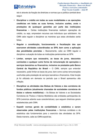 Conhecimentos Bancários e Atualidades do
Mercado Financeiro – Banco do Brasil
Teoria e exercícios comentados
Prof. Vicente Camillo – Aula 00
! !
!
!∀#∃%&∋()∗+,∗&−./(00#&&&∀∀∀#∃%&∋(&∃)∗(+,−+.∋%,%#+,/#0∋!∀#∃%&∋!17!()!123!
!
isto é através da fixação de diretrizes e normas que a política cambial deve
seguir.
• Disciplinar o crédito em todas as suas modalidades e as operações
creditícias em todas as suas formas, inclusive aceites, avais e
prestações de quaisquer garantias por parte das instituições
financeiras – Certas instituições financeiras realizam operações de
crédito, ou seja, emprestam recursos aos indivíduos que solicitarem. Ao
CMN cabe regular e disciplinar as maneiras que estas atividades serão
feitas.
• Regular a constituição, funcionamento e fiscalização dos que
exercerem atividades subordinadas ao SFN, bem como a aplicação
das penalidades previstas – Basicamente, cabe ao CMN regular e
disciplinar a atuação de todas as instituições pertencentes ao SFN.
• Limitar, sempre que necessário, as taxas de juros, descontos
comissões e qualquer outra forma de remuneração de operações e
serviços bancários ou financeiros, inclusive os prestados pelo Banco
Central da República do Brasil – O CMN, sempre que entender
necessário, pode limitar as taxas de juros, bem como outras remunerações
usufruídas pela prestação de serviços bancários e financeiros. Esta função
já foi utilizada em demasia no período que o Brasil apresentou alta
inflação.
• Disciplinar as atividades das Bolsas de Valores e dos corretores de
fundos públicos (atualmente chamadas de sociedades corretoras de
títulos e valores mobiliários) – As Bolsas de Valores e as Sociedades
Corretores de Títulos e Valores Mobiliários são entidades participantes do
SFN (veremos adiante suas características), que seguem diretrizes gerais
estabelecidas pelo CMN.
• Expedir normas gerais de contabilidade e estatística a serem
observadas pelas instituições financeiras – Normas contábeis e de
estatística são fundamentais para o exercício das atividades do SFN.
Desta maneira, cabe ao CMN expedi-las.
99999999999
99999999999 - Filip Polvo
 
