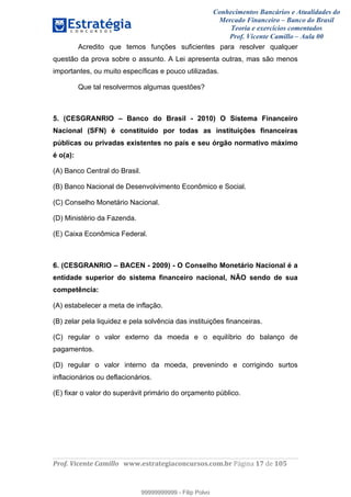 Conhecimentos Bancários e Atualidades do
Mercado Financeiro – Banco do Brasil
Teoria e exercícios comentados
Prof. Vicente Camillo – Aula 00
! !
!
!∀#∃%&∋()∗+,∗&−./(00#&&&∀∀∀#∃%&∋(&∃)∗(+,−+.∋%,%#+,/#0∋!∀#∃%&∋!18!()!123!
!
Acredito que temos funções suficientes para resolver qualquer
questão da prova sobre o assunto. A Lei apresenta outras, mas são menos
importantes, ou muito específicas e pouco utilizadas.
Que tal resolvermos algumas questões?
5. (CESGRANRIO – Banco do Brasil - 2010) O Sistema Financeiro
Nacional (SFN) é constituído por todas as instituições financeiras
públicas ou privadas existentes no país e seu órgão normativo máximo
é o(a):
(A) Banco Central do Brasil.
(B) Banco Nacional de Desenvolvimento Econômico e Social.
(C) Conselho Monetário Nacional.
(D) Ministério da Fazenda.
(E) Caixa Econômica Federal.
6. (CESGRANRIO – BACEN - 2009) - O Conselho Monetário Nacional é a
entidade superior do sistema financeiro nacional, NÃO sendo de sua
competência:
(A) estabelecer a meta de inflação.
(B) zelar pela liquidez e pela solvência das instituições financeiras.
(C) regular o valor externo da moeda e o equilíbrio do balanço de
pagamentos.
(D) regular o valor interno da moeda, prevenindo e corrigindo surtos
inflacionários ou deflacionários.
(E) fixar o valor do superávit primário do orçamento público.
99999999999
99999999999 - Filip Polvo
 