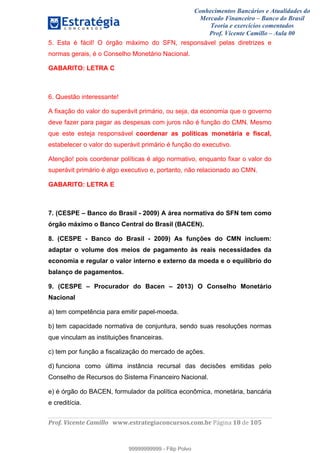 Conhecimentos Bancários e Atualidades do
Mercado Financeiro – Banco do Brasil
Teoria e exercícios comentados
Prof. Vicente Camillo – Aula 00
! !
!
!∀#∃%&∋()∗+,∗&−./(00#&&&∀∀∀#∃%&∋(&∃)∗(+,−+.∋%,%#+,/#0∋!∀#∃%&∋!19!()!123!
!
5. Esta é fácil! O órgão máximo do SFN, responsável pelas diretrizes e
normas gerais, é o Conselho Monetário Nacional.
GABARITO: LETRA C
6. Questão interessante!
A fixação do valor do superávit primário, ou seja, da economia que o governo
deve fazer para pagar as despesas com juros não é função do CMN. Mesmo
que este esteja responsável coordenar as políticas monetária e fiscal,
estabelecer o valor do superávit primário é função do executivo.
Atenção! pois coordenar políticas é algo normativo, enquanto fixar o valor do
superávit primário é algo executivo e, portanto, não relacionado ao CMN.
GABARITO: LETRA E
7. (CESPE – Banco do Brasil - 2009) A área normativa do SFN tem como
órgão máximo o Banco Central do Brasil (BACEN).
8. (CESPE - Banco do Brasil - 2009) As funções do CMN incluem:
adaptar o volume dos meios de pagamento às reais necessidades da
economia e regular o valor interno e externo da moeda e o equilíbrio do
balanço de pagamentos.
9. (CESPE – Procurador do Bacen – 2013) O Conselho Monetário
Nacional
a) tem competência para emitir papel-moeda.
b) tem capacidade normativa de conjuntura, sendo suas resoluções normas
que vinculam as instituições financeiras.
c) tem por função a fiscalização do mercado de ações.
d) funciona como última instância recursal das decisões emitidas pelo
Conselho de Recursos do Sistema Financeiro Nacional.
e) é órgão do BACEN, formulador da política econômica, monetária, bancária
e creditícia.
99999999999
99999999999 - Filip Polvo
 
