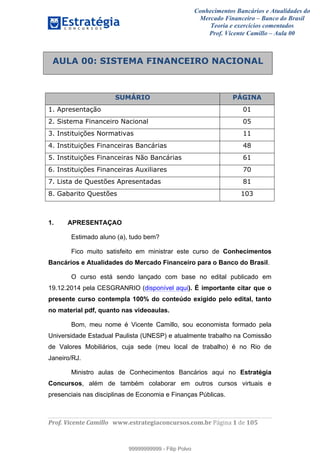Conhecimentos Bancários e Atualidades do
Mercado Financeiro – Banco do Brasil
Teoria e exercícios comentados
Prof. Vicente Camillo – Aula 00
! !
!
!∀#∃%&∋()∗+,∗&−./(00#&&&∀∀∀#∃%&∋(&∃)∗(+,−+.∋%,%#+,/#0∋!∀#∃%&∋!1!()!123!
!
!
SUMÁRIO PÁGINA
1. Apresentação 01
2. Sistema Financeiro Nacional 05
3. Instituições Normativas 11
4. Instituições Financeiras Bancárias 48
5. Instituições Financeiras Não Bancárias 61
6. Instituições Financeiras Auxiliares 70
7. Lista de Questões Apresentadas 81
8. Gabarito Questões 103
1. APRESENTAÇAO
Estimado aluno (a), tudo bem?
Fico muito satisfeito em ministrar este curso de Conhecimentos
Bancários e Atualidades do Mercado Financeiro para o Banco do Brasil.
O curso está sendo lançado com base no edital publicado em
19.12.2014 pela CESGRANRIO (disponível aqui). É importante citar que o
presente curso contempla 100% do conteúdo exigido pelo edital, tanto
no material pdf, quanto nas videoaulas.
Bom, meu nome é Vicente Camillo, sou economista formado pela
Universidade Estadual Paulista (UNESP) e atualmente trabalho na Comissão
de Valores Mobiliários, cuja sede (meu local de trabalho) é no Rio de
Janeiro/RJ.
Ministro aulas de Conhecimentos Bancários aqui no Estratégia
Concursos, além de também colaborar em outros cursos virtuais e
presenciais nas disciplinas de Economia e Finanças Públicas.
AULA 00: SISTEMA FINANCEIRO NACIONAL
99999999999
99999999999 - Filip Polvo
 