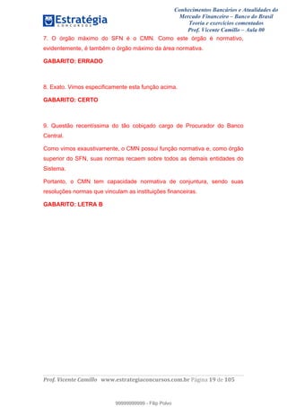 Conhecimentos Bancários e Atualidades do
Mercado Financeiro – Banco do Brasil
Teoria e exercícios comentados
Prof. Vicente Camillo – Aula 00
! !
!
!∀#∃%&∋()∗+,∗&−./(00#&&&∀∀∀#∃%&∋(&∃)∗(+,−+.∋%,%#+,/#0∋!∀#∃%&∋!1:!()!123!
!
7. O órgão máximo do SFN é o CMN. Como este órgão é normativo,
evidentemente, é também o órgão máximo da área normativa.
GABARITO: ERRADO
8. Exato. Vimos especificamente esta função acima.
GABARITO: CERTO
9. Questão recentíssima do tão cobiçado cargo de Procurador do Banco
Central.
Como vimos exaustivamente, o CMN possui função normativa e, como órgão
superior do SFN, suas normas recaem sobre todos as demais entidades do
Sistema.
Portanto, o CMN tem capacidade normativa de conjuntura, sendo suas
resoluções normas que vinculam as instituições financeiras.
GABARITO: LETRA B
99999999999
99999999999 - Filip Polvo
 