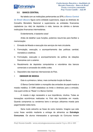Conhecimentos Bancários e Atualidades do
Mercado Financeiro – Banco do Brasil
Teoria e exercícios comentados
Prof. Vicente Camillo – Aula 00
! !
!
!∀#∃%&∋()∗+,∗&−./(00#&&&∀∀∀#∃%&∋(&∃)∗(+,−+.∋%,%#+,/#0∋!∀#∃%&∋!42!()!123!
!
3.2. BANCO CENTRAL
Na tabela com as instituições pertencentes ao SFN, o Banco Central
do Brasil (Bacen) figura como entidade supervisora, segue as diretrizes do
Conselho Monetário Nacional e supervisiona as entidades financeiras
captadoras (ou não) de depósitos à vista, bancos de câmbio e demais
instituições financeiras intermediárias.
Evidentemente, é bastante coisa!
Antes de detalhar suas funções, podemos resumi-las para facilitar a
memorização:
i. Emissão de Moeda e execução dos serviços de meio circulante.
ii. Formulação, execução, e acompanhamento das políticas cambial,
monetária e creditícia.
iii. Formulação, execução e acompanhamento da política de relações
financeiras com o exterior.
iv. Recebimento de depósitos compulsórios e voluntários dos bancos
comerciais e concessão de crédito a eles.
v. Depositário das reservas internacionais do País.
• EMISSOR DE MOEDA
Esta é a primeira e, talvez, mais conhecida função do Bacen.
O Banco Central detém o monopólio das emissões de papel-moeda e
moeda metálica. O CMN estabelece os limite e diretrizes para a emissão,
mas quem emite os “Reais” é o Banco Central.
A moeda é algo necessário e sua importância, intuitiva. Todas as
transações econômicas realizadas no País são liquidadas em moeda.
Quando compramos ou vendemos bens e serviços utilizamos moeda para
pagar/receber estes bens.
Seria muito estranho se fosse de outra maneira. Imagine que este
curso fosse vendido mediante a entrega de alimentos ao Estratégia
Concursos. Os alunos interessados a aprovação do Concurso trariam
99999999999
99999999999 - Filip Polvo
 