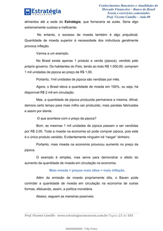 Conhecimentos Bancários e Atualidades do
Mercado Financeiro – Banco do Brasil
Teoria e exercícios comentados
Prof. Vicente Camillo – Aula 00
! !
!
!∀#∃%&∋()∗+,∗&−./(00#&&&∀∀∀#∃%&∋(&∃)∗(+,−+.∋%,%#+,/#0∋!∀#∃%&∋!41!()!123!
!
alimentos até a sede do Estratégia, que forneceria as aulas. Seria algo
extremamente custoso e ineficiente.
No entanto, o excesso de moeda também é algo prejudicial.
Quantidade de moeda superior à necessidade dos indivíduos geralmente
provoca inflação.
Vamos a um exemplo.
No Brasil existe apenas 1 produto a venda (pipoca), vendido pelo
próprio governo. Os habitantes do País, tendo ao todo R$ 1.000,00, compram
1 mil unidades de pipoca ao preço de R$ 1,00.
Portanto, 1mil unidades de pipoca são vendidas por mês.
Agora, o Brasil eleva a quantidade de moeda em 100%, ou seja, há
disponível R$ 2 mil em circulação.
Mas, a quantidade de pipoca produzida permanece a mesma. Afinal,
demora certo tempo para mais milho ser produzido, mais panelas fabricadas
e assim por diante.
O que acontece com o preço da pipoca?
Bom, as mesmas 1 mil unidades de pipoca passam a ser vendidas
por R$ 2,00. Toda a moeda na economia só pode comprar pipoca, pois este
é o único produto vendido. Evidentemente ninguém irá “rasgar” dinheiro.
Portanto, mais moeda na economia provocou aumento no preço da
pipoca.
O exemplo é simples, mas serve para demonstrar o efeito do
aumento da quantidade de moeda em circulação na economia.
Mais moeda = preços mais altos = mais inflação.
Além da emissão de moeda propriamente dita, o Bacen pode
controlar a quantidade de moeda em circulação na economia de outras
formas, efetuando, assim, a política monetária.
Abaixo, seguem as maneiras possíveis:
99999999999
99999999999 - Filip Polvo
 