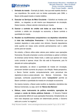 Conhecimentos Bancários e Atualidades do
Mercado Financeiro – Banco do Brasil
Teoria e exercícios comentados
Prof. Vicente Camillo – Aula 00
! !
!
!∀#∃%&∋()∗+,∗&−./(00#&&&∀∀∀#∃%&∋(&∃)∗(+,−+.∋%,%#+,/#0∋!∀#∃%&∋!44!()!123!
!
i. Emissão de moeda – Exemplo já citado, mas que está repetido devido a
sua importância. De acordo com os limites autorizados pelo CMN, o
Bacen emite papel-moeda e moeda metálica.
ii. Executar os Serviços de Meio Circulante – Substituir as moedas com
defeito , ou rasgadas, ou até mesmo que desaparecem de circulação.
Desta maneira, o Bacen atende à demanda por moeda.
iii. Exercer o controle do crédito sob todas as suas formas – Ao
controlar o crédito em circulação na economia, o Bacen controla a
quantidade de moeda.
iv. Receber os recolhimentos compulsórios e os depósitos voluntários
à vista das instituições financeiras – Os Bancos Comercias que
recebem depósitos à vista podem criar dinheiro. Quando depositamos
certa quantia em nossa conta corrente permanecemos com o saldo
pronto para ser sacado.
No entanto, o Banco utiliza estes valores para realizar suas operações
financeiras. Ele pode emprestar a outros correntistas ou aplicar o dinheiro
de diversas outras formas. Deste modo, o saldo que aparece em nossa
conta corrente é apenas virtual. Ele não está lá fisicamente, pois foi
alocado em outras aplicações.
Estas operações, ao elevar a quantidade de moeda em circulação,
promovem também aumento de preços e da inflação. Nesta perspectiva,
o Banco Central recolhe compulsoriamente certo percentual dos
depósitos à vista e a prazo alocado nos Bancos Comerciais. Esta
operação, conhecida popularmente como “compulsório” permite ao
Bacen controlar a quantidade de moeda em circulação na economia
Da mesma maneira, o Bacen pode recolher os depósitos voluntários dos
Bancos Comerciais, ou seja, servir de “Banco dos Bancos”.
v. Efetuar, como instrumento de política monetária, operações de
compra e venda de títulos públicos federais – O Governo Federal
pode apresentar déficit em suas operações financeiras. Simplesmente, se
tiver mais despesas que receitas em determinado período, o Governo
está com a conta “no negativo”.
99999999999
99999999999 - Filip Polvo
 