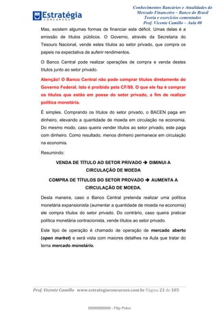 Conhecimentos Bancários e Atualidades do
Mercado Financeiro – Banco do Brasil
Teoria e exercícios comentados
Prof. Vicente Camillo – Aula 00
! !
!
!∀#∃%&∋()∗+,∗&−./(00#&&&∀∀∀#∃%&∋(&∃)∗(+,−+.∋%,%#+,/#0∋!∀#∃%&∋!45!()!123!
!
Mas, existem algumas formas de financiar este déficit. Umas delas é a
emissão de títulos públicos. O Governo, através da Secretaria do
Tesouro Nacional, vende estes títulos ao setor privado, que compra os
papeis na expectativa de auferir rendimentos.
O Banco Central pode realizar operações de compra e venda destes
títulos junto ao setor privado.
Atenção! O Banco Central não pode comprar títulos diretamente do
Governo Federal. Isto é proibido pela CF/88. O que ele faz é comprar
os títulos que estão em posse do setor privado, a fim de realizar
política monetária.
É simples. Comprando os títulos do setor privado, o BACEN paga em
dinheiro, elevando a quantidade de moeda em circulação na economia.
Do mesmo modo, caso queira vender títulos ao setor privado, este paga
com dinheiro. Como resultado, menos dinheiro permanece em circulação
na economia.
Resumindo:
VENDA DE TÍTULO AO SETOR PRIVADO DIMINUI A
CIRCULAÇÃO DE MOEDA
COMPRA DE TÍTULOS DO SETOR PROVADO AUMENTA A
CIRCULAÇÃO DE MOEDA.
Desta maneira, caso o Banco Central pretenda realizar uma política
monetária expansionista (aumentar a quantidade de moeda na economia)
ele compra títulos do setor privado. Do contrário, caso queira praticar
política monetária contracionista, vende títulos ao setor privado.
Este tipo de operação é chamado de operação de mercado aberto
(open market) e será vista com maiores detalhes na Aula que tratar do
tema mercado monetário.
99999999999
99999999999 - Filip Polvo
 