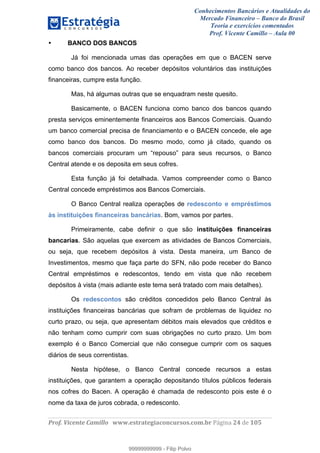 Conhecimentos Bancários e Atualidades do
Mercado Financeiro – Banco do Brasil
Teoria e exercícios comentados
Prof. Vicente Camillo – Aula 00
! !
!
!∀#∃%&∋()∗+,∗&−./(00#&&&∀∀∀#∃%&∋(&∃)∗(+,−+.∋%,%#+,/#0∋!∀#∃%&∋!46!()!123!
!
• BANCO DOS BANCOS
Já foi mencionada umas das operações em que o BACEN serve
como banco dos bancos. Ao receber depósitos voluntários das instituições
financeiras, cumpre esta função.
Mas, há algumas outras que se enquadram neste quesito.
Basicamente, o BACEN funciona como banco dos bancos quando
presta serviços eminentemente financeiros aos Bancos Comerciais. Quando
um banco comercial precisa de financiamento e o BACEN concede, ele age
como banco dos bancos. Do mesmo modo, como já citado, quando os
bancos comerciais procuram um “repouso” para seus recursos, o Banco
Central atende e os deposita em seus cofres.
Esta função já foi detalhada. Vamos compreender como o Banco
Central concede empréstimos aos Bancos Comerciais.
O Banco Central realiza operações de redesconto e empréstimos
às instituições financeiras bancárias. Bom, vamos por partes.
Primeiramente, cabe definir o que são instituições financeiras
bancarias. São aquelas que exercem as atividades de Bancos Comerciais,
ou seja, que recebem depósitos à vista. Desta maneira, um Banco de
Investimentos, mesmo que faça parte do SFN, não pode receber do Banco
Central empréstimos e redescontos, tendo em vista que não recebem
depósitos à vista (mais adiante este tema será tratado com mais detalhes).
Os redescontos são créditos concedidos pelo Banco Central às
instituições financeiras bancárias que sofram de problemas de liquidez no
curto prazo, ou seja, que apresentam débitos mais elevados que créditos e
não tenham como cumprir com suas obrigações no curto prazo. Um bom
exemplo é o Banco Comercial que não consegue cumprir com os saques
diários de seus correntistas.
Nesta hipótese, o Banco Central concede recursos a estas
instituições, que garantem a operação depositando títulos públicos federais
nos cofres do Bacen. A operação é chamada de redesconto pois este é o
nome da taxa de juros cobrada, o redesconto.
99999999999
99999999999 - Filip Polvo
 