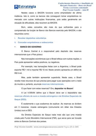 Conhecimentos Bancários e Atualidades do
Mercado Financeiro – Banco do Brasil
Teoria e exercícios comentados
Prof. Vicente Camillo – Aula 00
! !
!
!∀#∃%&∋()∗+,∗&−./(00#&&&∀∀∀#∃%&∋(&∃)∗(+,−+.∋%,%#+,/#0∋!∀#∃%&∋!43!()!123!
!
Nestes casos o BACEN funciona como emprestador de última
instância. Isto é, como os bancos não conseguem tomar empréstimos no
mercado com outras instituições financeiras, pois estão geralmente em
situação de dificuldade, eles recorrem ao BACEN.
Bom, estes conceitos são mais do que suficientes para a
compreensão da função de Banco dos Bancos exercida pelo BACEN, e são
resumidos como:
i. Receber depósitos voluntários
ii. Conceder empréstimos e redescontos
• BANCO DO GOVERNO
O Banco Central é o responsável pelo depósito das reservas
internacionais que o País possui.
Nas transações econômicas que o Brasil efetua com outras nações, o
País pode apresentar saldos positivos, ou negativos.
Por exemplo, nas transações feitas com a Argentina, o Brasil pode
exportar R$ 1 mil e importar R$ 10 mil. Neste cenário apresenta um déficit de
R$ 9 mil.
Mas, pode também apresentar superávits. Neste caso, o Brasil
recebe mais recursos do que precisa para pagar suas operações com o resto
do mundo e, portanto, acumula reservas internacionais.
O que fazer com estas reservas? Ora, depositar no Bacen!
A Lei 4.595/64 define que o Bacen deve ser o depositário das
reservas oficiais de ouro e moeda estrangeira e de Direitos Especiais de
Saque (DES).
É exatamente o que acabamos de explicar. As reservas se dividem
em 3 maneiras: moeda estrangeira (comumente em dólar dos Estados
Unidos) ouro e DES.
Os Direitos Especiais de Saque nada mais são que uma moeda
criada pelo Fundo Monetário Internacional (FMI), que serve para ser trocada
entre os Bancos Centrais dos países.
99999999999
99999999999 - Filip Polvo
 