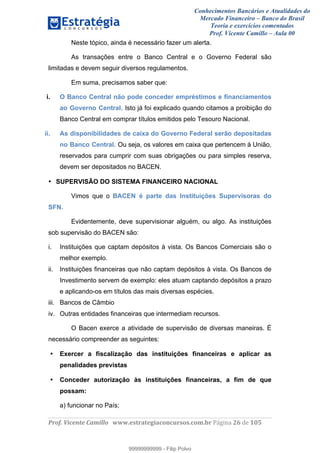 Conhecimentos Bancários e Atualidades do
Mercado Financeiro – Banco do Brasil
Teoria e exercícios comentados
Prof. Vicente Camillo – Aula 00
! !
!
!∀#∃%&∋()∗+,∗&−./(00#&&&∀∀∀#∃%&∋(&∃)∗(+,−+.∋%,%#+,/#0∋!∀#∃%&∋!47!()!123!
!
Neste tópico, ainda é necessário fazer um alerta.
As transações entre o Banco Central e o Governo Federal são
limitadas e devem seguir diversos regulamentos.
Em suma, precisamos saber que:
i. O Banco Central não pode conceder empréstimos e financiamentos
ao Governo Central. Isto já foi explicado quando citamos a proibição do
Banco Central em comprar títulos emitidos pelo Tesouro Nacional.
ii. As disponibilidades de caixa do Governo Federal serão depositadas
no Banco Central. Ou seja, os valores em caixa que pertencem à União,
reservados para cumprir com suas obrigações ou para simples reserva,
devem ser depositados no BACEN.
• SUPERVISÃO DO SISTEMA FINANCEIRO NACIONAL
Vimos que o BACEN é parte das Instituições Supervisoras do
SFN.
Evidentemente, deve supervisionar alguém, ou algo. As instituições
sob supervisão do BACEN são:
i. Instituições que captam depósitos à vista. Os Bancos Comerciais são o
melhor exemplo.
ii. Instituições financeiras que não captam depósitos à vista. Os Bancos de
Investimento servem de exemplo: eles atuam captando depósitos a prazo
e aplicando-os em títulos das mais diversas espécies.
iii. Bancos de Câmbio
iv. Outras entidades financeiras que intermediam recursos.
O Bacen exerce a atividade de supervisão de diversas maneiras. É
necessário compreender as seguintes:
• Exercer a fiscalização das instituições financeiras e aplicar as
penalidades previstas
• Conceder autorização às instituições financeiras, a fim de que
possam:
a) funcionar no País;
99999999999
99999999999 - Filip Polvo
 