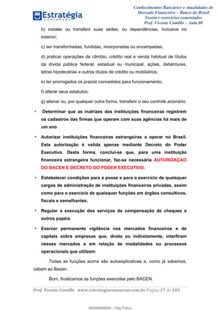 Conhecimentos Bancários e Atualidades do
Mercado Financeiro – Banco do Brasil
Teoria e exercícios comentados
Prof. Vicente Camillo – Aula 00
! !
!
!∀#∃%&∋()∗+,∗&−./(00#&&&∀∀∀#∃%&∋(&∃)∗(+,−+.∋%,%#+,/#0∋!∀#∃%&∋!48!()!123!
!
b) instalar ou transferir suas sedes, ou dependências, inclusive no
exterior;
c) ser transformadas, fundidas, incorporadas ou encampadas;
d) praticar operações de câmbio, crédito real e venda habitual de títulos
da dívida pública federal, estadual ou municipal, ações, debêntures,
letras hipotecárias e outros títulos de crédito ou mobiliários;
e) ter prorrogados os prazos concedidos para funcionamento;
f) alterar seus estatutos;
g) alienar ou, por qualquer outra forma, transferir o seu controle acionário.
• Determinar que as matrizes das instituições financeiras registrem
os cadastros das firmas que operam com suas agências há mais de
um ano
• Autorizar instituições financeiras estrangeiras a operar no Brasil.
Esta autorização é valida apenas mediante Decreto do Poder
Executivo. Desta forma, conclui-se que, para uma instituição
financeira estrangeira funcionar, faz-se necessária AUTORIZAÇAO
DO BACEN E DECRETO DO PODER EXECUTIVO.
• Estabelecer condições para a posse e para o exercício de quaisquer
cargos de administração de instituições financeiras privadas, assim
como para o exercício de quaisquer funções em órgãos consultivos,
fiscais e semelhantes.
• Regular a execução dos serviços de compensação de cheques e
outros papéis
• Exercer permanente vigilância nos mercados financeiros e de
capitais sobre empresas que, direta ou indiretamente, interfiram
nesses mercados e em relação às modalidades ou processos
operacionais que utilizem
Todas as funções acima são autoexplicativas e, como já sabemos,
cabem ao Bacen.
Bom, finalizamos as funções exercidas pelo BACEN.
99999999999
99999999999 - Filip Polvo
 