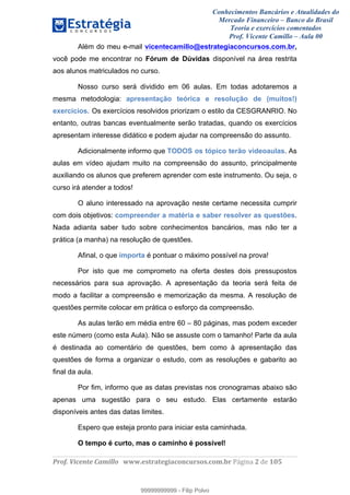 Conhecimentos Bancários e Atualidades do
Mercado Financeiro – Banco do Brasil
Teoria e exercícios comentados
Prof. Vicente Camillo – Aula 00
! !
!
!∀#∃%&∋()∗+,∗&−./(00#&&&∀∀∀#∃%&∋(&∃)∗(+,−+.∋%,%#+,/#0∋!∀#∃%&∋!4!()!123!
!
Além do meu e-mail vicentecamillo@estrategiaconcursos.com.br,
você pode me encontrar no Fórum de Dúvidas disponível na área restrita
aos alunos matriculados no curso.
Nosso curso será dividido em 06 aulas. Em todas adotaremos a
mesma metodologia: apresentação teórica e resolução de (muitos!)
exercícios. Os exercícios resolvidos priorizam o estilo da CESGRANRIO. No
entanto, outras bancas eventualmente serão tratadas, quando os exercícios
apresentam interesse didático e podem ajudar na compreensão do assunto.
Adicionalmente informo que TODOS os tópico terão videoaulas. As
aulas em vídeo ajudam muito na compreensão do assunto, principalmente
auxiliando os alunos que preferem aprender com este instrumento. Ou seja, o
curso irá atender a todos!
O aluno interessado na aprovação neste certame necessita cumprir
com dois objetivos: compreender a matéria e saber resolver as questões.
Nada adianta saber tudo sobre conhecimentos bancários, mas não ter a
prática (a manha) na resolução de questões.
Afinal, o que importa é pontuar o máximo possível na prova!
Por isto que me comprometo na oferta destes dois pressupostos
necessários para sua aprovação. A apresentação da teoria será feita de
modo a facilitar a compreensão e memorização da mesma. A resolução de
questões permite colocar em prática o esforço da compreensão.
As aulas terão em média entre 60 – 80 páginas, mas podem exceder
este número (como esta Aula). Não se assuste com o tamanho! Parte da aula
é destinada ao comentário de questões, bem como à apresentação das
questões de forma a organizar o estudo, com as resoluções e gabarito ao
final da aula.
Por fim, informo que as datas previstas nos cronogramas abaixo são
apenas uma sugestão para o seu estudo. Elas certamente estarão
disponíveis antes das datas limites.
Espero que esteja pronto para iniciar esta caminhada.
O tempo é curto, mas o caminho é possível!
99999999999
99999999999 - Filip Polvo
 
