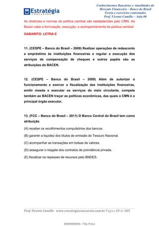 Conhecimentos Bancários e Atualidades do
Mercado Financeiro – Banco do Brasil
Teoria e exercícios comentados
Prof. Vicente Camillo – Aula 00
! !
!
!∀#∃%&∋()∗+,∗&−./(00#&&&∀∀∀#∃%&∋(&∃)∗(+,−+.∋%,%#+,/#0∋!∀#∃%&∋!4:!()!123!
!
As diretrizes e normas da política cambial são estabelecidas pelo CMN. Ao
Bacen cabe a formulação, execução, e acompanhamento da política cambial
GABARITO: LETRA E
11. (CESPE – Banco do Brasil – 2009) Realizar operações de redesconto
e empréstimo às instituições financeiras e regular a execução dos
serviços de compensação de cheques e outros papéis são as
atribuições do BACEN.
12. (CESPE – Banco do Brasil – 2009) Além de autorizar o
funcionamento e exercer a fiscalização das instituições financeiras,
emitir moeda e executar os serviços do meio circulante, compete
também ao BACEN traçar as políticas econômicas, das quais o CMN é o
principal órgão executor.
13. (FCC – Banco do Brasil – 2011) O Banco Central do Brasil tem como
atribuição
(A) receber os recolhimentos compulsórios dos bancos.
(B) garantir a liquidez dos títulos de emissão do Tesouro Nacional.
(C) acompanhar as transações em bolsas de valores.
(D) assegurar o resgate dos contratos de previdência privada.
(E) fiscalizar os repasses de recursos pelo BNDES.
99999999999
99999999999 - Filip Polvo
 