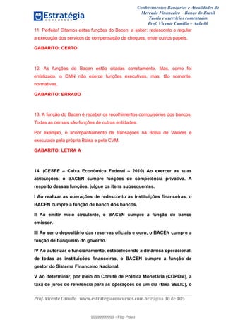 Conhecimentos Bancários e Atualidades do
Mercado Financeiro – Banco do Brasil
Teoria e exercícios comentados
Prof. Vicente Camillo – Aula 00
! !
!
!∀#∃%&∋()∗+,∗&−./(00#&&&∀∀∀#∃%&∋(&∃)∗(+,−+.∋%,%#+,/#0∋!∀#∃%&∋!52!()!123!
!
11. Perfeito! Citamos estas funções do Bacen, a saber: redesconto e regular
a execução dos serviços de compensação de cheques, entre outros papeis.
GABARITO: CERTO
12. As funções do Bacen estão citadas corretamente. Mas, como foi
enfatizado, o CMN não exerce funções executivas, mas, tão somente,
normativas.
GABARITO: ERRADO
13. A função do Bacen é receber os recolhimentos compulsórios dos bancos.
Todas as demais são funções de outras entidades.
Por exemplo, o acompanhamento de transações na Bolsa de Valores é
executado pela própria Bolsa e pela CVM.
GABARITO: LETRA A
14. (CESPE – Caixa Econômica Federal – 2010) Ao exercer as suas
atribuições, o BACEN cumpre funções de competência privativa. A
respeito dessas funções, julgue os itens subsequentes.
I Ao realizar as operações de redesconto às instituições financeiras, o
BACEN cumpre a função de banco dos bancos.
II Ao emitir meio circulante, o BACEN cumpre a função de banco
emissor.
III Ao ser o depositário das reservas oficiais e ouro, o BACEN cumpre a
função de banqueiro do governo.
IV Ao autorizar o funcionamento, estabelecendo a dinâmica operacional,
de todas as instituições financeiras, o BACEN cumpre a função de
gestor do Sistema Financeiro Nacional.
V Ao determinar, por meio do Comitê de Política Monetária (COPOM), a
taxa de juros de referência para as operações de um dia (taxa SELIC), o
99999999999
99999999999 - Filip Polvo
 