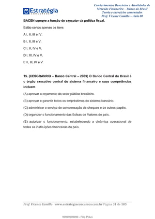 Conhecimentos Bancários e Atualidades do
Mercado Financeiro – Banco do Brasil
Teoria e exercícios comentados
Prof. Vicente Camillo – Aula 00
! !
!
!∀#∃%&∋()∗+,∗&−./(00#&&&∀∀∀#∃%&∋(&∃)∗(+,−+.∋%,%#+,/#0∋!∀#∃%&∋!51!()!123!
!
BACEN cumpre a função de executor da política fiscal.
Estão certos apenas os itens
A I, II, III e IV.
B I, II, III e V.
C I, II, IV e V.
D I, III, IV e V.
E II, III, IV e V.
15. (CESGRANRIO – Banco Central – 2009) O Banco Central do Brasil é
o órgão executivo central do sistema financeiro e suas competências
incluem
(A) aprovar o orçamento do setor público brasileiro.
(B) aprovar e garantir todos os empréstimos do sistema bancário.
(C) administrar o serviço de compensação de cheques e de outros papéis.
(D) organizar o funcionamento das Bolsas de Valores do país.
(E) autorizar o funcionamento, estabelecendo a dinâmica operacional de
todas as instituições financeiras do país.
99999999999
99999999999 - Filip Polvo
 