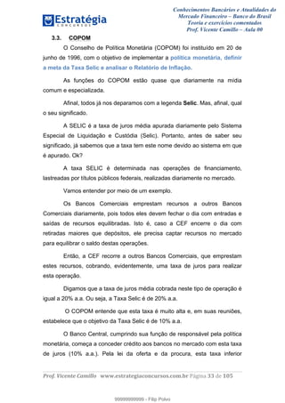 Conhecimentos Bancários e Atualidades do
Mercado Financeiro – Banco do Brasil
Teoria e exercícios comentados
Prof. Vicente Camillo – Aula 00
! !
!
!∀#∃%&∋()∗+,∗&−./(00#&&&∀∀∀#∃%&∋(&∃)∗(+,−+.∋%,%#+,/#0∋!∀#∃%&∋!55!()!123!
!
3.3. COPOM
O Conselho de Política Monetária (COPOM) foi instituído em 20 de
junho de 1996, com o objetivo de implementar a política monetária, definir
a meta da Taxa Selic e analisar o Relatório de Inflação.
As funções do COPOM estão quase que diariamente na mídia
comum e especializada.
Afinal, todos já nos deparamos com a legenda Selic. Mas, afinal, qual
o seu significado.
A SELIC é a taxa de juros média apurada diariamente pelo Sistema
Especial de Liquidação e Custódia (Selic). Portanto, antes de saber seu
significado, já sabemos que a taxa tem este nome devido ao sistema em que
é apurado. Ok?
A taxa SELIC é determinada nas operações de financiamento,
lastreadas por títulos públicos federais, realizadas diariamente no mercado.
Vamos entender por meio de um exemplo.
Os Bancos Comerciais emprestam recursos a outros Bancos
Comerciais diariamente, pois todos eles devem fechar o dia com entradas e
saídas de recursos equilibradas. Isto é, caso a CEF encerre o dia com
retiradas maiores que depósitos, ele precisa captar recursos no mercado
para equilibrar o saldo destas operações.
Então, a CEF recorre a outros Bancos Comerciais, que emprestam
estes recursos, cobrando, evidentemente, uma taxa de juros para realizar
esta operação.
Digamos que a taxa de juros média cobrada neste tipo de operação é
igual a 20% a.a. Ou seja, a Taxa Selic é de 20% a.a.
O COPOM entende que esta taxa é muito alta e, em suas reuniões,
estabelece que o objetivo da Taxa Selic é de 10% a.a.
O Banco Central, cumprindo sua função de responsável pela política
monetária, começa a conceder crédito aos bancos no mercado com esta taxa
de juros (10% a.a.). Pela lei da oferta e da procura, esta taxa inferior
99999999999
99999999999 - Filip Polvo
 