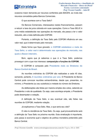 Conhecimentos Bancários e Atualidades do
Mercado Financeiro – Banco do Brasil
Teoria e exercícios comentados
Prof. Vicente Camillo – Aula 00
! !
!
!∀#∃%&∋()∗+,∗&−./(00#&&&∀∀∀#∃%&∋(&∃)∗(+,−+.∋%,%#+,/#0∋!∀#∃%&∋!56!()!123!
!
ocasiona maior demanda por recursos conferidos pelo BACEN, ao invés dos
recursos concedidos pelos Bancos Comerciais.
O que acontece com a Taxa Selic?
Os Bancos Comerciais, interessados nestes financiamentos, passam
a reduzir a taxa de juros cobrada em suas operações. Como a Taxa SELIC é
uma média estabelecida nas operações de mercado, ela passa a ter o valor
reduzido, até a meta definida pelo COPOM.
Portanto, a definição da Taxa Selic pelo COPOM influência em seu
valor real, que é determinado pelo mercado.
Desta forma que fique gravado: o COPOM estabelece a meta da
Taxa Selic; o valor real é determinado nas operações de mercado, nas
quais o Bacen intervém.
Bom, agora que já sabemos o que é a Taxa Selic, podemos
prosseguir com o que nos interessa: composição e funções do COPOM.
O COPOM é composto pelo Presidente mais os Diretores do
Banco Central do Brasil.
As reuniões ordinárias do COPOM são realizadas a cada 45 dias,
somando, portanto, 8 reuniões ordinárias por ano. O Presidente do Banco
Central pode convocar reuniões extraordinárias, desde que, presentes, no
mínimo, o Presidente (ou seu substituto) e metade do número de Diretores.
As deliberações são feitas por maioria simples dos votos, cabendo ao
Presidente o voto de qualidade. Ou seja, caso aconteça empate, o Presidente
pode desempatar a votação.
A definição da Taxa Selic, e seu eventual viés, são feitas nas
reuniões do COPOM, mediante votação.
Já explicamos a Taxa Selic. Mas, o que seria seu viés?
O viés é a tendência da Taxa Selic. Ou seja, qual provavelmente será
a definição da Taxa Selic na próxima reunião. Esta sinalização é importante,
pois passa à economia qual o objetivo de política monetária pretendido pelo
Banco Central.
99999999999
99999999999 - Filip Polvo
 