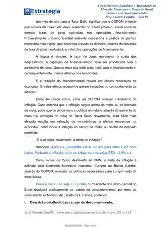 Conhecimentos Bancários e Atualidades do
Mercado Financeiro – Banco do Brasil
Teoria e exercícios comentados
Prof. Vicente Camillo – Aula 00
! !
!
!∀#∃%&∋()∗+,∗&−./(00#&&&∀∀∀#∃%&∋(&∃)∗(+,−+.∋%,%#+,/#0∋!∀#∃%&∋!53!()!123!
!
Um viés de alta para a Taxa Selic significa que o COPOM entende
que a meta da Taxa Selic deve aumentar no futuro próximo, assim como as
demais taxas de juros cobradas nas operações financiamento.
Provavelmente o Banco Central entende necessária a prática de política
monetária mais rígida, que encareça o custo do dinheiro (através da elevação
da taxa de juros), reduzindo o valor das operações de financiamento.
A lógica é simples. A taxa de juros representa o custo dos
empréstimos. A captação de financiamentos deve ser amortizada com o
acréscimo de juros. Quanto mais alta esta taxa, mais caro o financiamento e,
consequentemente, menos atrativo aos tomadores.
E a redução de financiamentos resulta em efeitos recessivos na
economia. E estes efeitos recessivos geram variações no comportamento da
inflação.
Como foi citado acima, cabe ao COPOM analisar o Relatório de
Inflação. Caso entenda que a inflação segue acima da meta, ou do intervalo
da meta, pode apertar ainda mais a política monetária através do aumento da
meta (ou elevação do viés) da Taxa Selic. Novamente, taxa Selic mais
elevada resulta em retração de empréstimos e efeitos recessivos na
economia, conduzindo a inflação ao centro da meta, ou dentro do intervalo
permitido.
E qual seria, atualmente, a meta de inflação?
Resposta: 4,5% a.a., podendo variar em 2% para cima e 2% para
baixo. Portanto a inflação pode se situar no intervalor 2,5% - 6,5% a.a.
Como vimos no tópico destinado ao CMN, a meta de inflação é
definida pelo Conselho Monetário Nacional. Cumpre ao Banco Central,
através do COPOM, executar as políticas necessárias para cumprimento da
meta fixada.
Caso a meta não seja cumprida, o Presidente do Banco Central do
Brasil divulgará publicamente as razões do descumprimento, por meio de
carta aberta ao Ministro de Estado da Fazenda, contendo:
i. Descrição detalhada das causas do descumprimento;
99999999999
99999999999 - Filip Polvo
 