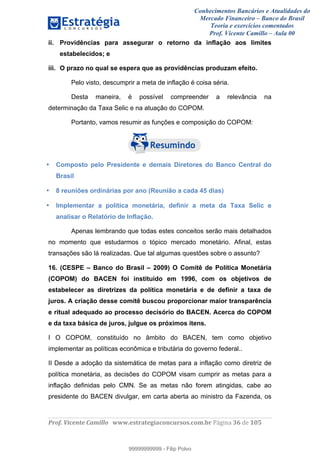Conhecimentos Bancários e Atualidades do
Mercado Financeiro – Banco do Brasil
Teoria e exercícios comentados
Prof. Vicente Camillo – Aula 00
! !
!
!∀#∃%&∋()∗+,∗&−./(00#&&&∀∀∀#∃%&∋(&∃)∗(+,−+.∋%,%#+,/#0∋!∀#∃%&∋!57!()!123!
!
ii. Providências para assegurar o retorno da inflação aos limites
estabelecidos; e
iii. O prazo no qual se espera que as providências produzam efeito.
Pelo visto, descumprir a meta de inflação é coisa séria.
Desta maneira, é possível compreender a relevância na
determinação da Taxa Selic e na atuação do COPOM.
Portanto, vamos resumir as funções e composição do COPOM:
• Composto pelo Presidente e demais Diretores do Banco Central do
Brasil
• 8 reuniões ordinárias por ano (Reunião a cada 45 dias)
• Implementar a política monetária, definir a meta da Taxa Selic e
analisar o Relatório de Inflação.
Apenas lembrando que todas estes conceitos serão mais detalhados
no momento que estudarmos o tópico mercado monetário. Afinal, estas
transações são lá realizadas. Que tal algumas questões sobre o assunto?
16. (CESPE – Banco do Brasil – 2009) O Comitê de Política Monetária
(COPOM) do BACEN foi instituído em 1996, com os objetivos de
estabelecer as diretrizes da política monetária e de definir a taxa de
juros. A criação desse comitê buscou proporcionar maior transparência
e ritual adequado ao processo decisório do BACEN. Acerca do COPOM
e da taxa básica de juros, julgue os próximos itens.
I O COPOM, constituído no âmbito do BACEN, tem como objetivo
implementar as políticas econômica e tributária do governo federal..
II Desde a adoção da sistemática de metas para a inflação como diretriz de
política monetária, as decisões do COPOM visam cumprir as metas para a
inflação definidas pelo CMN. Se as metas não forem atingidas, cabe ao
presidente do BACEN divulgar, em carta aberta ao ministro da Fazenda, os
99999999999
99999999999 - Filip Polvo
 