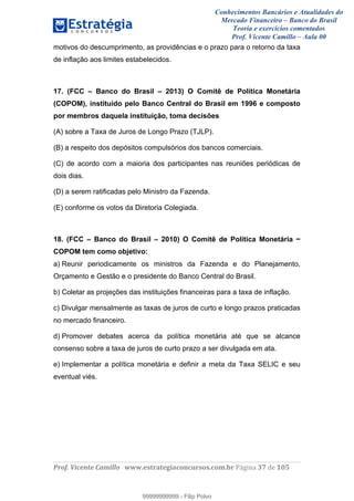 Conhecimentos Bancários e Atualidades do
Mercado Financeiro – Banco do Brasil
Teoria e exercícios comentados
Prof. Vicente Camillo – Aula 00
! !
!
!∀#∃%&∋()∗+,∗&−./(00#&&&∀∀∀#∃%&∋(&∃)∗(+,−+.∋%,%#+,/#0∋!∀#∃%&∋!58!()!123!
!
motivos do descumprimento, as providências e o prazo para o retorno da taxa
de inflação aos limites estabelecidos.
17. (FCC – Banco do Brasil – 2013) O Comitê de Política Monetária
(COPOM), instituído pelo Banco Central do Brasil em 1996 e composto
por membros daquela instituição, toma decisões
(A) sobre a Taxa de Juros de Longo Prazo (TJLP).
(B) a respeito dos depósitos compulsórios dos bancos comerciais.
(C) de acordo com a maioria dos participantes nas reuniões periódicas de
dois dias.
(D) a serem ratificadas pelo Ministro da Fazenda.
(E) conforme os votos da Diretoria Colegiada.
18. (FCC – Banco do Brasil – 2010) O Comitê de Política Monetária −
COPOM tem como objetivo:
a) Reunir periodicamente os ministros da Fazenda e do Planejamento,
Orçamento e Gestão e o presidente do Banco Central do Brasil.
b) Coletar as projeções das instituições financeiras para a taxa de inflação.
c) Divulgar mensalmente as taxas de juros de curto e longo prazos praticadas
no mercado financeiro.
d) Promover debates acerca da política monetária até que se alcance
consenso sobre a taxa de juros de curto prazo a ser divulgada em ata.
e) Implementar a política monetária e definir a meta da Taxa SELIC e seu
eventual viés.
99999999999
99999999999 - Filip Polvo
 