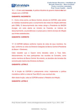 Conhecimentos Bancários e Atualidades do
Mercado Financeiro – Banco do Brasil
Teoria e exercícios comentados
Prof. Vicente Camillo – Aula 00
! !
!
!∀#∃%&∋()∗+,∗&−./(00#&&&∀∀∀#∃%&∋(&∃)∗(+,−+.∋%,%#+,/#0∋!∀#∃%&∋!59!()!123!
!
16. I – O item está incorreto. A política tributária do governo federal não tem
relação com o COPOM.
GABARITO: INCORRETO
II – Como vimos acima, ao Banco Central, através do COPOM, cabe adotar
as medidas necessárias para o cumprimento das metas de inflação (definidas
pelo CMN). O descumprimento das metas obriga o Presidente do BACEN
divulgar, em carta aberta ao ministro da Fazenda, os motivos do
descumprimento, as providências e o prazo para o retorno da taxa de inflação
aos limites estabelecidos.
GABARITO: CORRETO
17. O COPOM delibera conforme maioria de votos de seus membros. Ou
seja, conforme os votos da Diretoria Colegiada do Banco Central (Presidente
do Bacen + Diretores).
Cabe ressaltar que o Copom toma decisões sobre a Taxa Selic.
Adicionalmente, há mais participantes nas reuniões do Conselho, como
outros membros do Banco Central. No entanto, as decisões são tomadas tão
somente pela maioria dos Diretores do Bacen.
GABARITO: LETRA E
18. A função do COPOM é praticamente única: implementar a política
monetária e definir a meta da Taxa SELIC e seu eventual viés.
Além desta função, cabe ao COPOM analisar o Relatório de Inflação.
GABARITO: LETRA E
99999999999
99999999999 - Filip Polvo
 