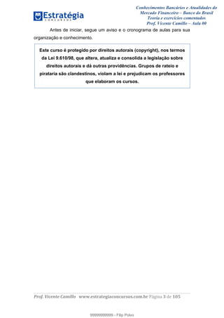 Conhecimentos Bancários e Atualidades do
Mercado Financeiro – Banco do Brasil
Teoria e exercícios comentados
Prof. Vicente Camillo – Aula 00
! !
!
!∀#∃%&∋()∗+,∗&−./(00#&&&∀∀∀#∃%&∋(&∃)∗(+,−+.∋%,%#+,/#0∋!∀#∃%&∋!5!()!123!
!
Antes de iniciar, segue um aviso e o cronograma de aulas para sua
organização e conhecimento.
Este curso é protegido por direitos autorais (copyright), nos termos
da Lei 9.610/98, que altera, atualiza e consolida a legislação sobre
direitos autorais e dá outras providências. Grupos de rateio e
pirataria são clandestinos, violam a lei e prejudicam os professores
que elaboram os cursos.
99999999999
99999999999 - Filip Polvo
 