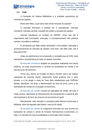 Conhecimentos Bancários e Atualidades do
Mercado Financeiro – Banco do Brasil
Teoria e exercícios comentados
Prof. Vicente Camillo – Aula 00
! !
!
!∀#∃%&∋()∗+,∗&−./(00#&&&∀∀∀#∃%&∋(&∃)∗(+,−+.∋%,%#+,/#0∋!∀#∃%&∋!5:!()!123!
!
3.4. CVM
A Comissão de Valores Mobiliários é a entidade supervisora do
mercado de capitais.
Muito bem! Mas, o que seria esse tal de mercado de capitais?
O mercado financeiro é dividido em 4 subsistemas: mercado
monetário, mercado cambial, mercado de crédito e mercado de capitais.
Quando estudamos as funções do BACEN, vimos que ele é
responsável pela formulação, execução, e acompanhamento das políticas
cambial, monetária e creditícia.
É perceptível que falta nestas atribuições a formulação, execução e
acompanhamento do mercado de capitais. Pois bem, não falta mais. Isto é
feito pela CVM.
Antes de adentrarmos na composição e competências da CVM, cabe
apresentar a característica de cada um destes mercados.
O mercado monetário engloba as operações realizadas com títulos
públicos, as quais proporcionam o controle da quantidade de moeda e da
taxa de juros da economia.
Vimos que, dentre as funções do Banco Central, está a de realizar
operações de mercado aberto, negociando títulos públicos com o setor
privado, e a de atingir a meta da Taxa Selic estabelecido pelo COPOM.
Nestas operações, há tanto a determinação da taxa de juros, como a da
quantidade de moeda em circulação na economia.
O mercado de crédito envolve as operações de crédito, de curto e
médio prazos, destinadas ao financiamento de investimentos e capital de giro
das empresas e de bens de consumo da economia em geral
Basicamente, este mercado é composto pelos Bancos Comerciais e
Múltiplos, além de regulado pelo Bacen, como já foi citado.
O mercado de câmbio é o segmento financeiro em que ocorrem as
operações de compra e venda de moedas internacionais conversíveis, ou
seja, é o mercado em que se estabelece a conversão entre moedas.
99999999999
99999999999 - Filip Polvo
 