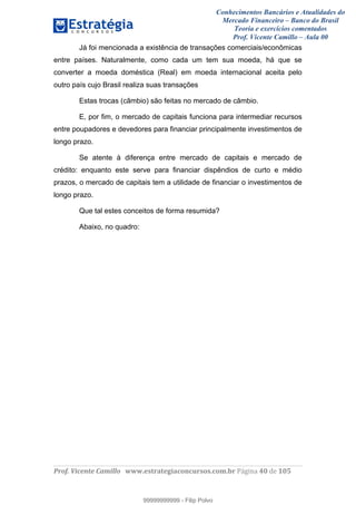 Conhecimentos Bancários e Atualidades do
Mercado Financeiro – Banco do Brasil
Teoria e exercícios comentados
Prof. Vicente Camillo – Aula 00
! !
!
!∀#∃%&∋()∗+,∗&−./(00#&&&∀∀∀#∃%&∋(&∃)∗(+,−+.∋%,%#+,/#0∋!∀#∃%&∋!62!()!123!
!
Já foi mencionada a existência de transações comerciais/econômicas
entre países. Naturalmente, como cada um tem sua moeda, há que se
converter a moeda doméstica (Real) em moeda internacional aceita pelo
outro país cujo Brasil realiza suas transações
Estas trocas (câmbio) são feitas no mercado de câmbio.
E, por fim, o mercado de capitais funciona para intermediar recursos
entre poupadores e devedores para financiar principalmente investimentos de
longo prazo.
Se atente à diferença entre mercado de capitais e mercado de
crédito: enquanto este serve para financiar dispêndios de curto e médio
prazos, o mercado de capitais tem a utilidade de financiar o investimentos de
longo prazo.
Que tal estes conceitos de forma resumida?
Abaixo, no quadro:
99999999999
99999999999 - Filip Polvo
 