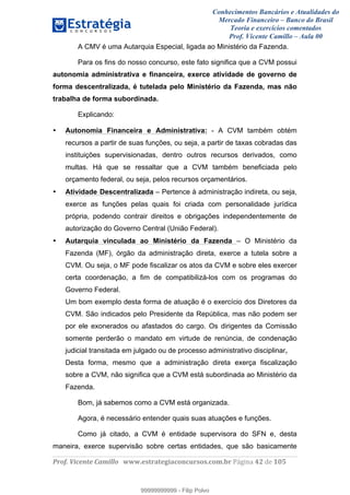 Conhecimentos Bancários e Atualidades do
Mercado Financeiro – Banco do Brasil
Teoria e exercícios comentados
Prof. Vicente Camillo – Aula 00
! !
!
!∀#∃%&∋()∗+,∗&−./(00#&&&∀∀∀#∃%&∋(&∃)∗(+,−+.∋%,%#+,/#0∋!∀#∃%&∋!64!()!123!
!
A CMV é uma Autarquia Especial, ligada ao Ministério da Fazenda.
Para os fins do nosso concurso, este fato significa que a CVM possui
autonomia administrativa e financeira, exerce atividade de governo de
forma descentralizada, é tutelada pelo Ministério da Fazenda, mas não
trabalha de forma subordinada.
Explicando:
• Autonomia Financeira e Administrativa: - A CVM também obtém
recursos a partir de suas funções, ou seja, a partir de taxas cobradas das
instituições supervisionadas, dentro outros recursos derivados, como
multas. Há que se ressaltar que a CVM também beneficiada pelo
orçamento federal, ou seja, pelos recursos orçamentários.
• Atividade Descentralizada – Pertence à administração indireta, ou seja,
exerce as funções pelas quais foi criada com personalidade jurídica
própria, podendo contrair direitos e obrigações independentemente de
autorização do Governo Central (União Federal).
• Autarquia vinculada ao Ministério da Fazenda – O Ministério da
Fazenda (MF), órgão da administração direta, exerce a tutela sobre a
CVM. Ou seja, o MF pode fiscalizar os atos da CVM e sobre eles exercer
certa coordenação, a fim de compatibilizá-los com os programas do
Governo Federal.
Um bom exemplo desta forma de atuação é o exercício dos Diretores da
CVM. São indicados pelo Presidente da República, mas não podem ser
por ele exonerados ou afastados do cargo. Os dirigentes da Comissão
somente perderão o mandato em virtude de renúncia, de condenação
judicial transitada em julgado ou de processo administrativo disciplinar.
Desta forma, mesmo que a administração direta exerça fiscalização
sobre a CVM, não significa que a CVM está subordinada ao Ministério da
Fazenda.
Bom, já sabemos como a CVM está organizada.
Agora, é necessário entender quais suas atuações e funções.
Como já citado, a CVM é entidade supervisora do SFN e, desta
maneira, exerce supervisão sobre certas entidades, que são basicamente
99999999999
99999999999 - Filip Polvo
 