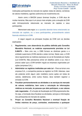 Conhecimentos Bancários e Atualidades do
Mercado Financeiro – Banco do Brasil
Teoria e exercícios comentados
Prof. Vicente Camillo – Aula 00
! !
!
!∀#∃%&∋()∗+,∗&−./(00#&&&∀∀∀#∃%&∋(&∃)∗(+,−+.∋%,%#+,/#0∋!∀#∃%&∋!65!()!123!
!
instituições participantes do mercado de capitais: bolsa de valores, corretoras
de valores mobiliários, agentes autônomos de investimentos etc.
Assim como o BACEN possui diversas funções, a CVM atua de
muitas maneiras. Mas aqui é um pouco mais simples, pois a atuação da CVM
está intrinsecamente relacionada ao mercado de capitais e seus
participantes.
Memorizem esta regra: se a questão abordar tema relacionado ao
mercado de capitais, ou a seus participantes, provavelmente estará
fazendo referência à CVM.
A seguir seguem as principais funções da CVM com as devidas
explicações:
i. Regulamentar, com observância da política definida pelo Conselho
Monetário Nacional, as matérias expressamente previstas na Lei
6.404/76 – Mais uma vez, o CMN fornece as diretrizes gerais e a
entidade supervisora (CVM) atende a estas normas. Neste caso, a CVM
deve regulamentar as matérias expressas na Lei de Sociedade por Ações
(Lei 6.404/76). Não precisamos entrar em detalhes sobre a Lei, mas é
preciso saber que a CVM também regula as empresas organizadas por
ações (empresas S.A.).
ii. Administrar os registros instituídos por esta Lei – Para se tornar uma
empresa S.A., a companhia precisa se registrar na CVM. Ademais, caso
ela pretenda emitir algum valor mobiliário (como ações em bolsa de
valores, debêntures, entre outros títulos), deve também registrar a
emissão na CVM.
iii. Fiscalizar permanentemente as atividades e os serviços do mercado
de valores mobiliários, bem como a veiculação de informações
relativas ao mercado, às pessoas que dele participem, e aos valores
nele negociados – É a função de fiscalização da CVM propriamente dita.
Ou seja, a Comissão deve fiscalizar as atividades, serviços e informações
dos participantes do mercado de capitais.
iv. Propor ao Conselho Monetário Nacional a eventual fixação de
limites máximos de preço, comissões, emolumentos e quaisquer
99999999999
99999999999 - Filip Polvo
 